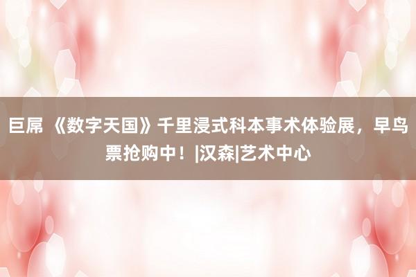 巨屌 《数字天国》千里浸式科本事术体验展，早鸟票抢购中！|汉森|艺术中心