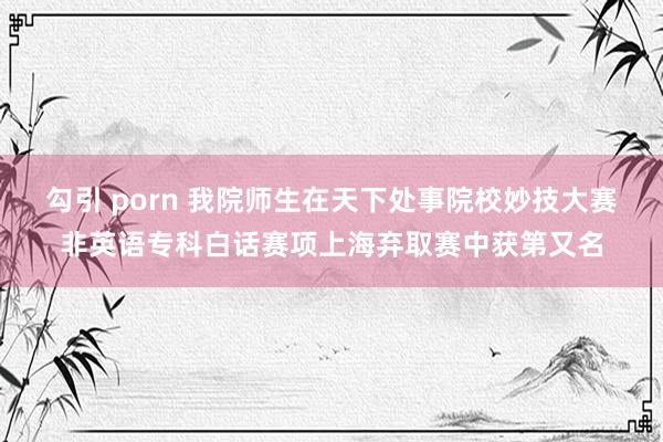 勾引 porn 我院师生在天下处事院校妙技大赛非英语专科白话赛项上海弃取赛中获第又名