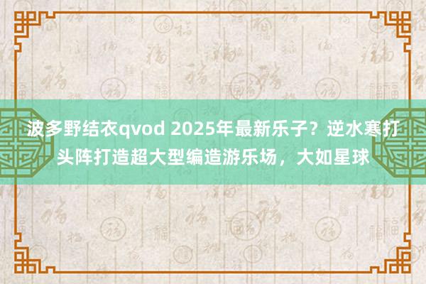 波多野结衣qvod 2025年最新乐子？逆水寒打头阵打造超大型编造游乐场，大如星球