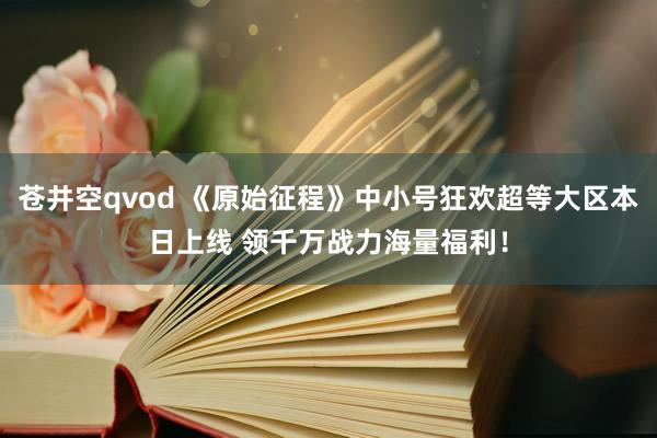 苍井空qvod 《原始征程》中小号狂欢超等大区本日上线 领千万战力海量福利！