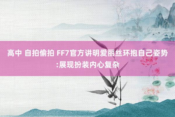 高中 自拍偷拍 FF7官方讲明爱丽丝环抱自己姿势:展现扮装内心复杂
