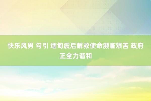 快乐风男 勾引 缅甸震后解救使命濒临艰苦 政府正全力谐和