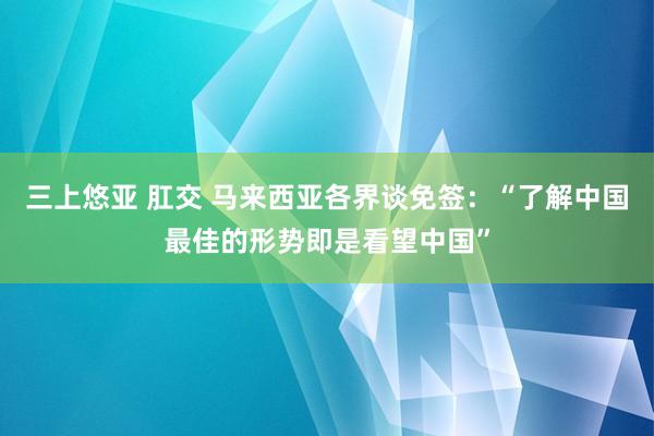三上悠亚 肛交 马来西亚各界谈免签：“了解中国最佳的形势即是看望中国”