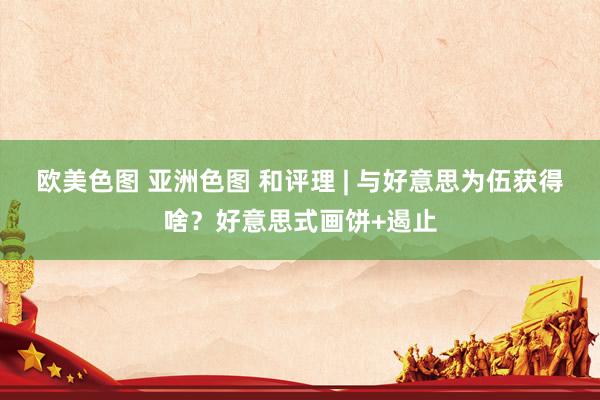 欧美色图 亚洲色图 和评理 | 与好意思为伍获得啥？好意思式画饼+遏止