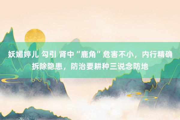 妖媚婷儿 勾引 肾中“鹿角”危害不小，内行精确拆除隐患，防治要耕种三说念防地