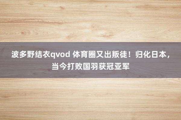 波多野结衣qvod 体育圈又出叛徒！归化日本，当今打败国羽获冠亚军