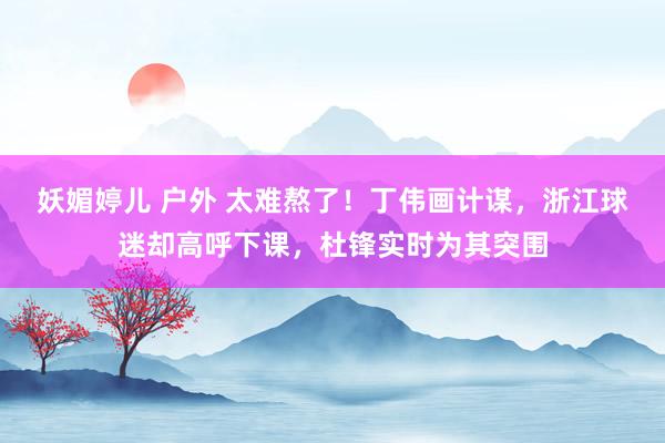 妖媚婷儿 户外 太难熬了！丁伟画计谋，浙江球迷却高呼下课，杜锋实时为其突围