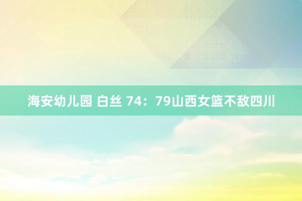 海安幼儿园 白丝 74：79山西女篮不敌四川