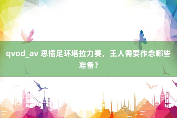 qvod_av 思插足环塔拉力赛，王人需要作念哪些准备？