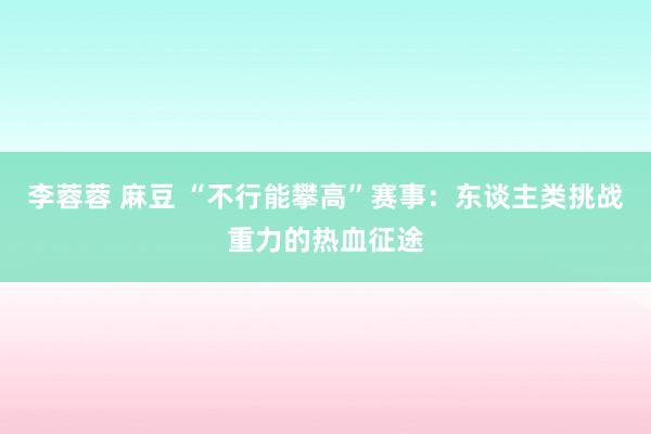 李蓉蓉 麻豆 “不行能攀高”赛事：东谈主类挑战重力的热血征途