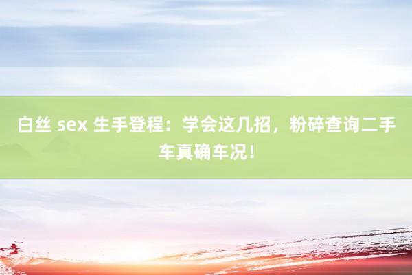 白丝 sex 生手登程：学会这几招，粉碎查询二手车真确车况！