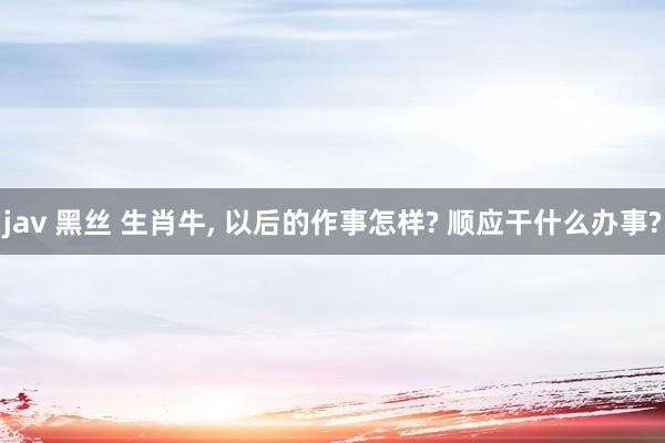 jav 黑丝 生肖牛， 以后的作事怎样? 顺应干什么办事?