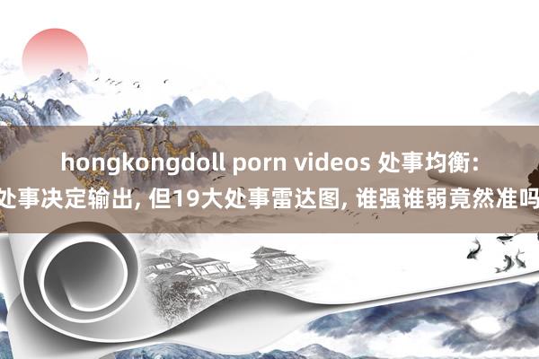 hongkongdoll porn videos 处事均衡: 处事决定输出， 但19大处事雷达图， 谁强谁弱竟然准吗?