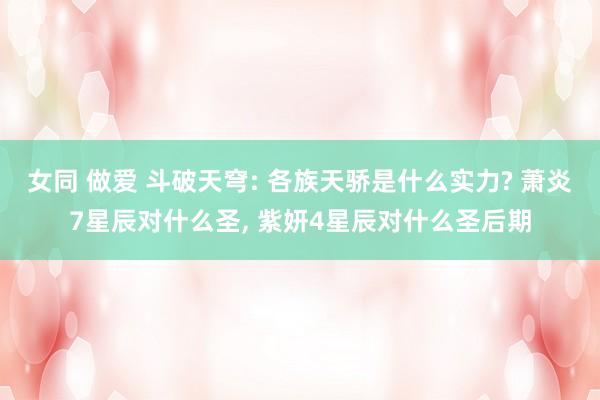 女同 做爱 斗破天穹: 各族天骄是什么实力? 萧炎7星辰对什么圣， 紫妍4星辰对什么圣后期
