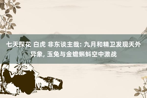 七天探花 白虎 非东谈主哉: 九月和精卫发现天外异象， 玉兔与金蟾蝌蚪空中激战