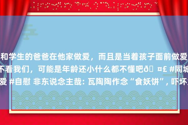 和学生的爸爸在他家做爱，而且是当着孩子面前做爱，太刺激了，孩子完全不看我们，可能是年龄还小什么都不懂吧🤣 #同城 #文爱 #自慰 非东说念主哉: 瓦陶陶作念“食妖饼”， 吓坏九月， 小玉干掉金蟾递次加一!
