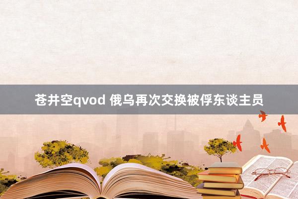 苍井空qvod 俄乌再次交换被俘东谈主员