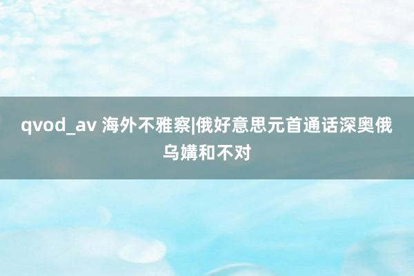 qvod_av 海外不雅察|俄好意思元首通话深奥俄乌媾和不对