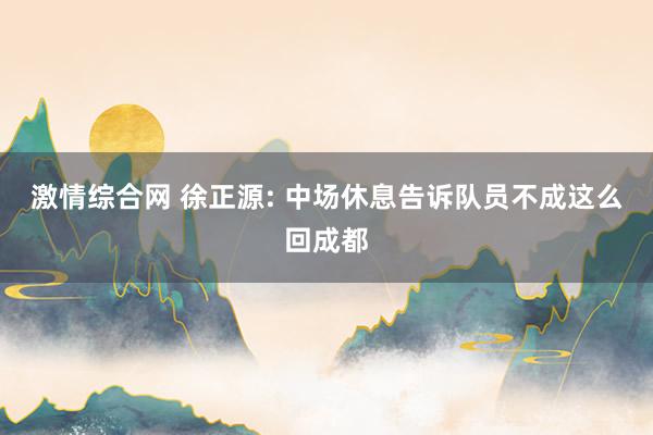 激情综合网 徐正源: 中场休息告诉队员不成这么回成都