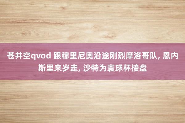 苍井空qvod 跟穆里尼奥沿途刚烈摩洛哥队， 恩内斯里来岁走， 沙特为寰球杯接盘