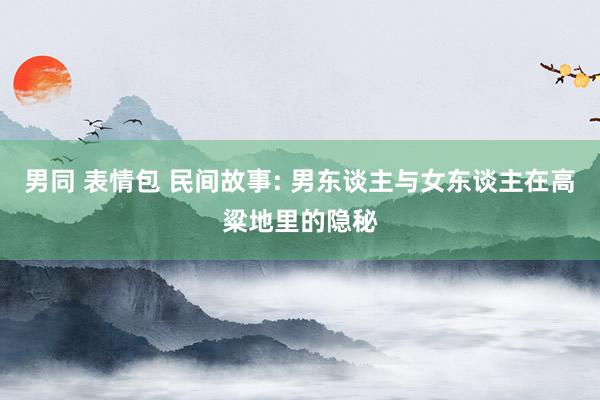 男同 表情包 民间故事: 男东谈主与女东谈主在高粱地里的隐秘