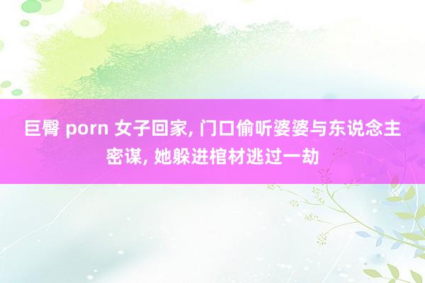 巨臀 porn 女子回家， 门口偷听婆婆与东说念主密谋， 她躲进棺材逃过一劫
