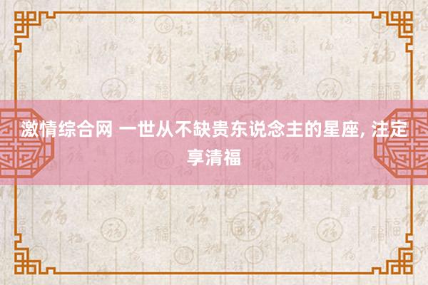 激情综合网 一世从不缺贵东说念主的星座， 注定享清福
