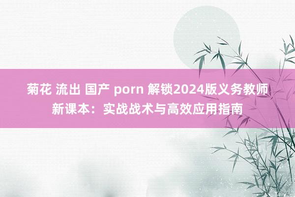 菊花 流出 国产 porn 解锁2024版义务教师新课本：实战战术与高效应用指南