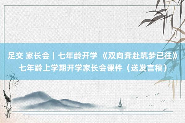 足交 家长会｜七年龄开学 《双向奔赴筑梦已往》七年龄上学期开学家长会课件（送发言稿）