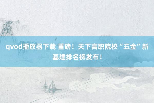 qvod播放器下载 重磅！天下高职院校“五金”新基建排名榜发布！