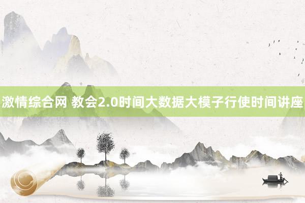 激情综合网 教会2.0时间大数据大模子行使时间讲座