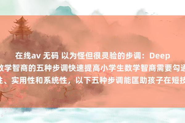 在线av 无码 以为怪但很灵验的步调:DeepSeek:快速提高小学生数学智商的五种步调快速提高小学生数学智商需要勾通意念念意念念性、实用性和系统性,以下五种步调能匡助孩子在短技艺内进步数学水平,同期保持学习敬爱敬爱: