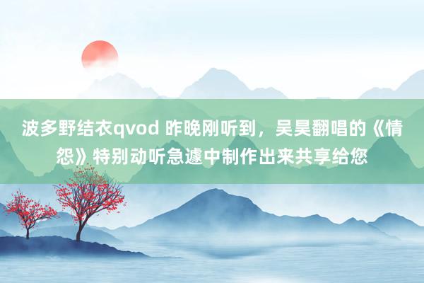 波多野结衣qvod 昨晚刚听到，吴昊翻唱的《情怨》特别动听急遽中制作出来共享给您