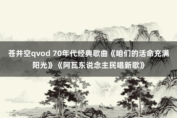苍井空qvod 70年代经典歌曲《咱们的活命充满阳光》《阿瓦东说念主民唱新歌》
