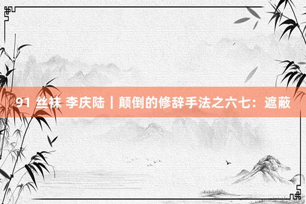 91 丝袜 李庆陆|颠倒的修辞手法之六七:遮蔽