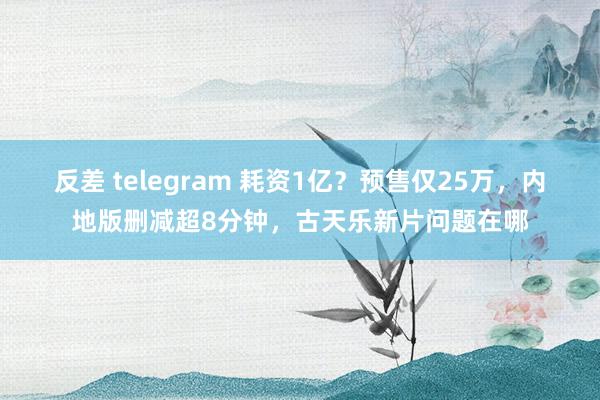 反差 telegram 耗资1亿？预售仅25万，内地版删减超8分钟，古天乐新片问题在哪