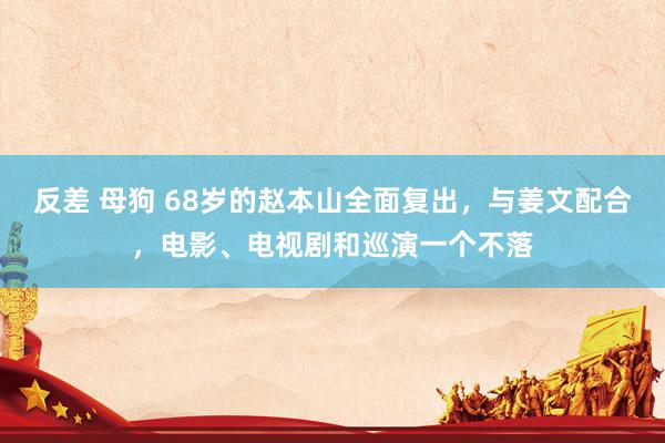 反差 母狗 68岁的赵本山全面复出，与姜文配合，电影、电视剧和巡演一个不落