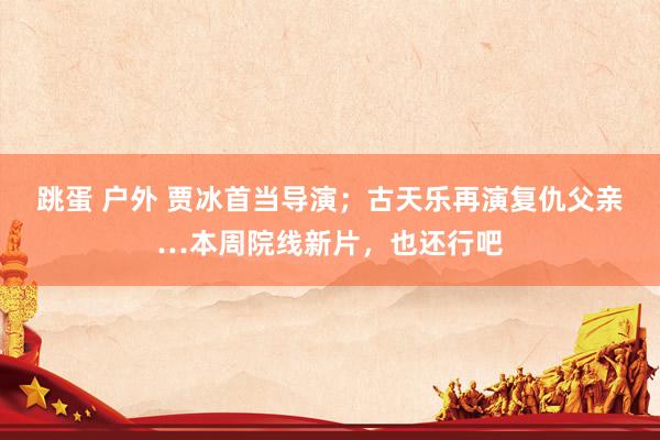跳蛋 户外 贾冰首当导演；古天乐再演复仇父亲…本周院线新片，也还行吧
