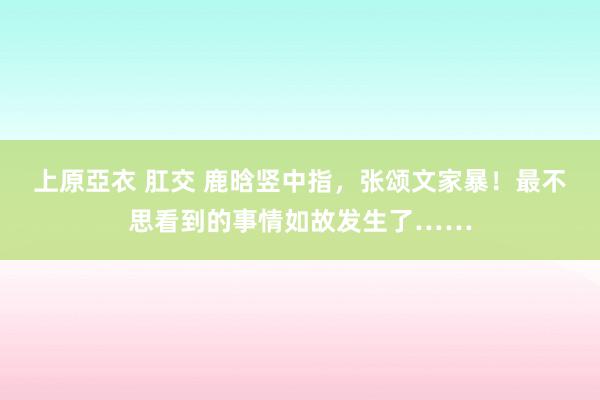 上原亞衣 肛交 鹿晗竖中指，张颂文家暴！最不思看到的事情如故发生了……