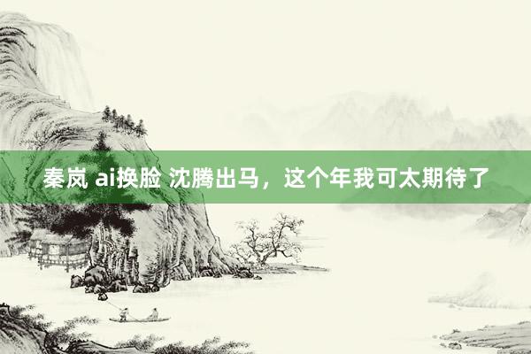 秦岚 ai换脸 沈腾出马，这个年我可太期待了