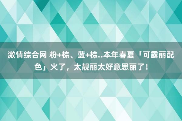 激情综合网 粉+棕、蓝+棕..本年春夏「可露丽配色」火了，太靓丽太好意思丽了！